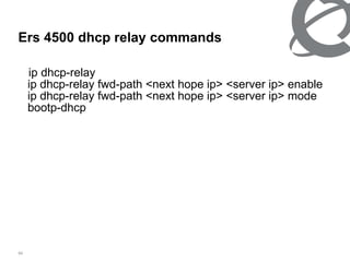 Ers 4500 dhcp relay commands ip dhcp-relay ip dhcp-relay fwd-path <next hope ip> <server ip> enable ip dhcp-relay fwd-path <next hope ip> <server ip> mode bootp-dhcp  