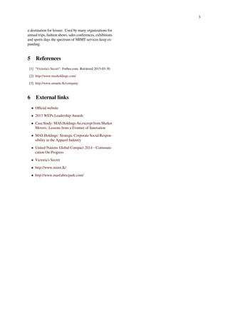 3
a destination for leisure. Used by many organizations for
annual trips, fashion shows, sales conferences, exhibitions
and sports days the spectrum of MIMT services keep ex-
panding.
5 References
[1] “Victoria’s Secret”. Forbes.com. Retrieved 2015-03-30.
[2] http://www.masholdings.com/
[3] http://www.amante.lk/company
6 External links
• Oﬃcial website
• 2013 WEPs Leadership Awards
• Case Study: MAS Holdings An excerpt from Market
Movers: Lessons from a Frontier of Innovation
• MAS Holdings: Strategic Corporate Social Respon-
sibility in the Apparel Industry
• United Nations Global Compact 2014 - Communi-
cation On Progress
• Victoria’s Secret
• http://www.mimt.lk/
• http://www.masfabricpark.com/
 