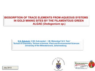 BIOSORPTION OF TRACE ELEMENTS FROM AQUEOUS SYSTEMS
IN GOLD MINING SITES BY THE FILAMENTOUS GREEN
ALGAE (Oedogonium sp.)
E.N. Bakatula1, E.M. Cukrowska1, I.M. Weiersbye2 & H. Tutu1
1School of Chemistry, 2School of Animal, Plant and Environmental Sciences
University of the Witwatersrand, Johannesburg
July 2013
 