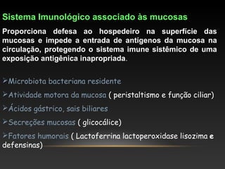 Sistema Imunológico associado às mucosas
Proporciona defesa ao hospedeiro na superfície das
mucosas e impede a entrada de antígenos da mucosa na
circulação, protegendo o sistema imune sistêmico de uma
exposição antigênica inapropriada.
Microbiota bacteriana residente
Atividade motora da mucosa ( peristaltismo e função ciliar)
Ácidos gástrico, sais biliares
Secreções mucosas ( glicocálice)
Fatores humorais ( Lactoferrina lactoperoxidase lisozima e
defensinas)
 