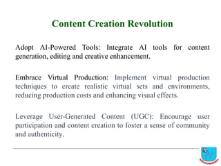 Content Creation Revolution
Adopt AI-Powered Tools: Integrate AI tools for content
generation, editing and creative enhancement.
Embrace Virtual Production: Implement virtual production
techniques to create realistic virtual sets and environments,
reducing production costs and enhancing visual effects.
Leverage User-Generated Content (UGC): Encourage user
participation and content creation to foster a sense of community
and authenticity.
 