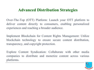 Advanced Distribution Strategies
Over-The-Top (OTT) Platform: Launch your OTT platform to
deliver content directly to consumers, enabling personalized
experiences and reaching a broader audience.
Implement Blockchain for Content Rights Management: Utilize
blockchain technology to ensure secure content distribution,
transparency, and copyright protection.
Explore Content Syndication: Collaborate with other media
companies to distribute and monetize content across various
platforms.
 