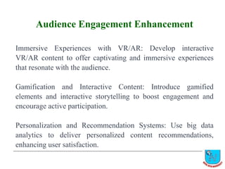 Audience Engagement Enhancement
Immersive Experiences with VR/AR: Develop interactive
VR/AR content to offer captivating and immersive experiences
that resonate with the audience.
Gamification and Interactive Content: Introduce gamified
elements and interactive storytelling to boost engagement and
encourage active participation.
Personalization and Recommendation Systems: Use big data
analytics to deliver personalized content recommendations,
enhancing user satisfaction.
 