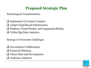 Proposed Strategic Plan
Technological Transformation
 Implement AI Content Creation
 Adopt Cloud Based Infrastructure
 Embrace Virtual Reality and Augmented Reality
 Utilize Big Data Analytics
Strategy to Overcome Challenges
 Government Collaboration
 Financial Planning
 Talent Hunt and Development
 Audience Adoption
 
