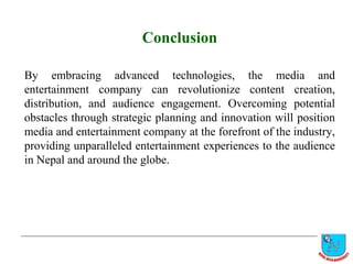 Conclusion
By embracing advanced technologies, the media and
entertainment company can revolutionize content creation,
distribution, and audience engagement. Overcoming potential
obstacles through strategic planning and innovation will position
media and entertainment company at the forefront of the industry,
providing unparalleled entertainment experiences to the audience
in Nepal and around the globe.
 