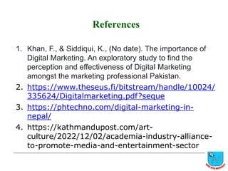 References
1. Khan, F., & Siddiqui, K., (No date). The importance of
Digital Marketing. An exploratory study to find the
perception and effectiveness of Digital Marketing
amongst the marketing professional Pakistan.
2. https://www.theseus.fi/bitstream/handle/10024/
335624/Digitalmarketing.pdf?seque
3. https://phtechno.com/digital-marketing-in-
nepal/
4. https://kathmandupost.com/art-
culture/2022/12/02/academia-industry-alliance-
to-promote-media-and-entertainment-sector
 