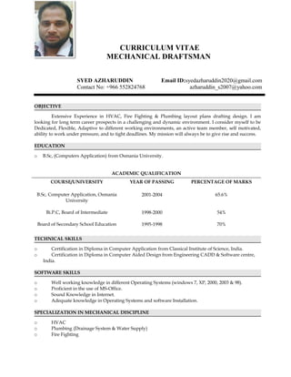 CURRICULUM VITAE
MECHANICAL DRAFTSMAN
SYED AZHARUDDIN Email ID:syedazharuddin2020@gmail.com
Contact No: +966 552824768 azharuddin_s2007@yahoo.com
OBJECTIVE
Extensive Experience in HVAC, Fire Fighting & Plumbing layout plans drafting design. I am
looking for long term career prospects in a challenging and dynamic environment. I consider myself to be
Dedicated, Flexible, Adaptive to different working environments, an active team member, self motivated,
ability to work under pressure, and to tight deadlines. My mission will always be to give rise and success.
EDUCATION
o B.Sc, (Computers Application) from Osmania University.
ACADEMIC QUALIFICATION
COURSE/UNIVERSITY YEAR OF PASSING PERCENTAGE OF MARKS
B.Sc, Computer Application, Osmania
University
Bi.P.C, Board of Intermediate
Board of Secondary School Education
2001-2004
1998-2000
1995-1998
65.6%
54%
70%
TECHNICAL SKILLS
o Certification in Diploma in Computer Application from Classical Institute of Science, India.
o Certification in Diploma in Computer Aided Design from Engineering CADD & Software centre,
India.
SOFTWARE SKILLS
o Well working knowledge in different Operating Systems (windows 7, XP, 2000, 2003 & 98).
o Proficient in the use of MS-Office.
o Sound Knowledge in Internet.
o Adequate knowledge in Operating Systems and software Installation.
SPECIALIZATION IN MECHANICAL DISCIPLINE
o HVAC
o Plumbing (Drainage System & Water Supply)
o Fire Fighting
 