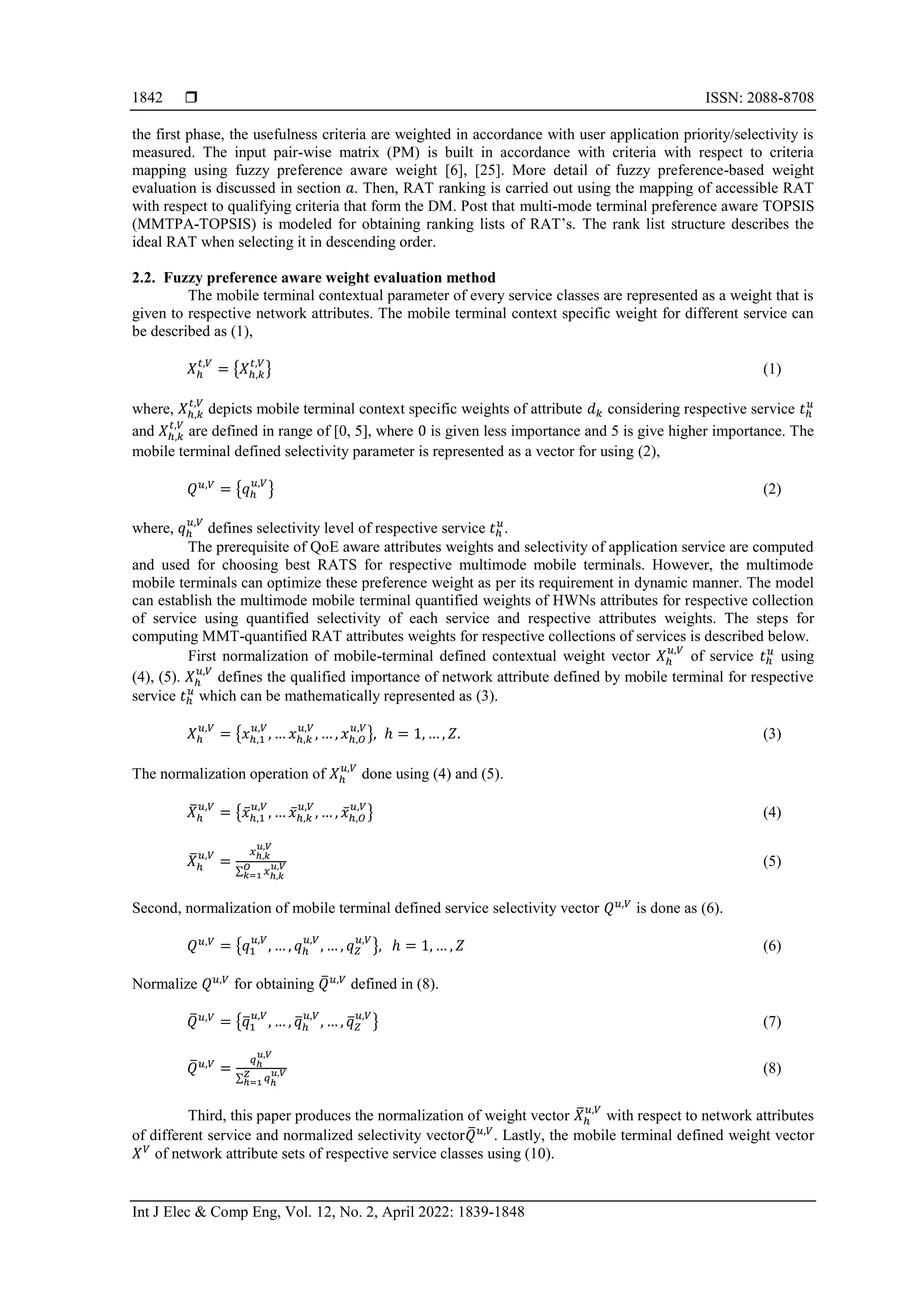  ISSN: 2088-8708
Int J Elec & Comp Eng, Vol. 12, No. 2, April 2022: 1839-1848
1842
the first phase, the usefulness criteria are weighted in accordance with user application priority/selectivity is
measured. The input pair-wise matrix (PM) is built in accordance with criteria with respect to criteria
mapping using fuzzy preference aware weight [6], [25]. More detail of fuzzy preference-based weight
evaluation is discussed in section 𝑎. Then, RAT ranking is carried out using the mapping of accessible RAT
with respect to qualifying criteria that form the DM. Post that multi-mode terminal preference aware TOPSIS
(MMTPA-TOPSIS) is modeled for obtaining ranking lists of RAT’s. The rank list structure describes the
ideal RAT when selecting it in descending order.
2.2. Fuzzy preference aware weight evaluation method
The mobile terminal contextual parameter of every service classes are represented as a weight that is
given to respective network attributes. The mobile terminal context specific weight for different service can
be described as (1),
𝑋ℎ
𝑡,𝑉
= {𝑋ℎ,𝑘
𝑡,𝑉
} (1)
where, 𝑋ℎ,𝑘
𝑡,𝑉
depicts mobile terminal context specific weights of attribute 𝑑𝑘 considering respective service 𝑡ℎ
𝑢
and 𝑋ℎ,𝑘
𝑡,𝑉
are defined in range of [0, 5], where 0 is given less importance and 5 is give higher importance. The
mobile terminal defined selectivity parameter is represented as a vector for using (2),
𝑄𝑢,𝑉
= {𝑞ℎ
𝑢,𝑉
} (2)
where, 𝑞ℎ
𝑢,𝑉
defines selectivity level of respective service 𝑡ℎ
𝑢
.
The prerequisite of QoE aware attributes weights and selectivity of application service are computed
and used for choosing best RATS for respective multimode mobile terminals. However, the multimode
mobile terminals can optimize these preference weight as per its requirement in dynamic manner. The model
can establish the multimode mobile terminal quantified weights of HWNs attributes for respective collection
of service using quantified selectivity of each service and respective attributes weights. The steps for
computing MMT-quantified RAT attributes weights for respective collections of services is described below.
First normalization of mobile-terminal defined contextual weight vector 𝑋ℎ
𝑢,𝑉
of service 𝑡ℎ
𝑢
using
(4), (5). 𝑋ℎ
𝑢,𝑉
defines the qualified importance of network attribute defined by mobile terminal for respective
service 𝑡ℎ
𝑢
which can be mathematically represented as (3).
𝑋ℎ
𝑢,𝑉
= {𝑥ℎ,1
𝑢,𝑉
, … 𝑥ℎ,𝑘
𝑢,𝑉
, … , 𝑥ℎ,𝑂
𝑢,𝑉
}, ℎ = 1, … , 𝑍. (3)
The normalization operation of 𝑋ℎ
𝑢,𝑉
done using (4) and (5).
𝑋
̅ℎ
𝑢,𝑉
= {𝑥̅ℎ,1
𝑢,𝑉
, … 𝑥̅ℎ,𝑘
𝑢,𝑉
, … , 𝑥̅ℎ,𝑂
𝑢,𝑉
} (4)
𝑋
̅ℎ
𝑢,𝑉
=
𝑥ℎ,𝑘
𝑢,𝑉
∑ 𝑥ℎ,𝑘
𝑢,𝑉
𝑂
𝑘=1
(5)
Second, normalization of mobile terminal defined service selectivity vector 𝑄𝑢,𝑉
is done as (6).
𝑄𝑢,𝑉
= {𝑞1
𝑢,𝑉
, … , 𝑞ℎ
𝑢,𝑉
, … , 𝑞𝑍
𝑢,𝑉
}, ℎ = 1, … , 𝑍 (6)
Normalize 𝑄𝑢,𝑉
for obtaining 𝑄
̅𝑢,𝑉
defined in (8).
𝑄
̅𝑢,𝑉
= {𝑞
̅1
𝑢,𝑉
, … , 𝑞
̅ℎ
𝑢,𝑉
, … , 𝑞
̅𝑍
𝑢,𝑉
} (7)
𝑄
̅𝑢,𝑉
=
𝑞ℎ
𝑢,𝑉
∑ 𝑞ℎ
𝑢,𝑉
𝑍
ℎ=1
(8)
Third, this paper produces the normalization of weight vector 𝑋
̅ℎ
𝑢,𝑉
with respect to network attributes
of different service and normalized selectivity vector𝑄
̅𝑢,𝑉
. Lastly, the mobile terminal defined weight vector
𝑋𝑉
of network attribute sets of respective service classes using (10).
 