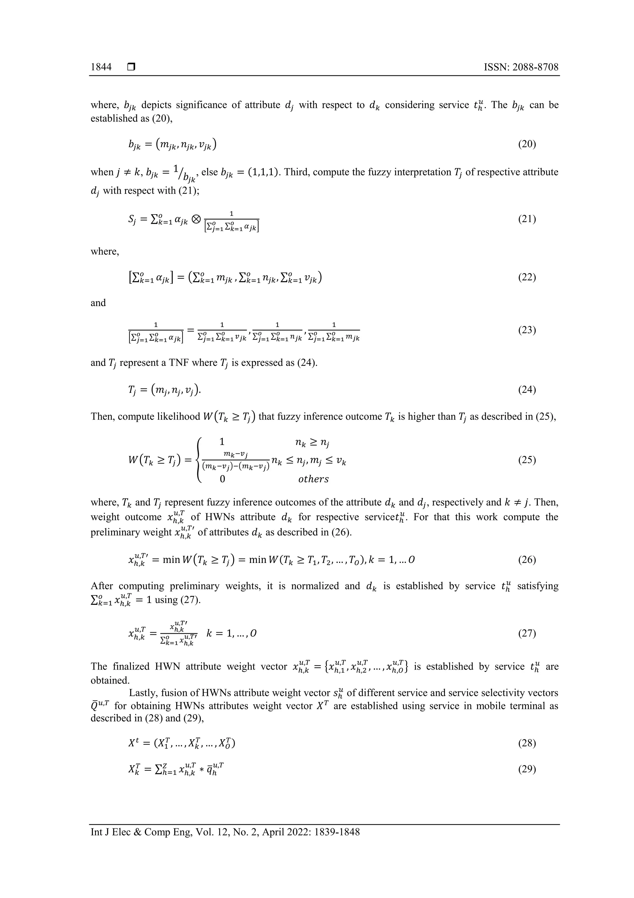  ISSN: 2088-8708
Int J Elec & Comp Eng, Vol. 12, No. 2, April 2022: 1839-1848
1844
where, 𝑏𝑗𝑘 depicts significance of attribute 𝑑𝑗 with respect to 𝑑𝑘 considering service 𝑡ℎ
𝑢
. The 𝑏𝑗𝑘 can be
established as (20),
𝑏𝑗𝑘 = (𝑚𝑗𝑘, 𝑛𝑗𝑘, 𝑣𝑗𝑘) (20)
when 𝑗 ≠ 𝑘, 𝑏𝑗𝑘 = 1
𝑏𝑗𝑘
⁄ , else 𝑏𝑗𝑘 = (1,1,1). Third, compute the fuzzy interpretation 𝑇𝑗 of respective attribute
𝑑𝑗 with respect with (21);
𝑆𝑗 = ∑ 𝛼𝑗𝑘 ⊗
1
[∑ ∑ 𝛼𝑗𝑘
𝑜
𝑘=1
𝑜
𝑗=1 ]
𝑜
𝑘=1 (21)
where,
[∑ 𝛼𝑗𝑘
𝑜
𝑘=1 ] = (∑ 𝑚𝑗𝑘
𝑜
𝑘=1 , ∑ 𝑛𝑗𝑘, ∑ 𝑣𝑗𝑘
𝑜
𝑘=1
𝑜
𝑘=1 ) (22)
and
1
[∑ ∑ 𝛼𝑗𝑘
𝑜
𝑘=1
𝑜
𝑗=1 ]
=
1
∑ ∑ 𝑣𝑗𝑘
𝑜
𝑘=1
𝑜
𝑗=1
,
1
∑ ∑ 𝑛𝑗𝑘
𝑜
𝑘=1
𝑜
𝑗=1
,
1
∑ ∑ 𝑚𝑗𝑘
𝑜
𝑘=1
𝑜
𝑗=1
(23)
and 𝑇𝑗 represent a TNF where 𝑇𝑗 is expressed as (24).
𝑇𝑗 = (𝑚𝑗, 𝑛𝑗, 𝑣𝑗). (24)
Then, compute likelihood 𝑊(𝑇𝑘 ≥ 𝑇𝑗) that fuzzy inference outcome 𝑇𝑘 is higher than 𝑇𝑗 as described in (25),
𝑊(𝑇𝑘 ≥ 𝑇𝑗) = {
1 𝑛𝑘 ≥ 𝑛𝑗
𝑚𝑘−𝑣𝑗
(𝑚𝑘−𝑣𝑗)−(𝑚𝑘−𝑣𝑗)
𝑛𝑘 ≤ 𝑛𝑗, 𝑚𝑗 ≤ 𝑣𝑘
0 𝑜𝑡ℎ𝑒𝑟𝑠
(25)
where, 𝑇𝑘 and 𝑇𝑗 represent fuzzy inference outcomes of the attribute 𝑑𝑘 and 𝑑𝑗, respectively and 𝑘 ≠ 𝑗. Then,
weight outcome 𝑥ℎ,𝑘
𝑢,𝑇
of HWNs attribute 𝑑𝑘 for respective service𝑡ℎ
𝑢
. For that this work compute the
preliminary weight 𝑥ℎ,𝑘
𝑢,𝑇′
of attributes 𝑑𝑘 as described in (26).
𝑥ℎ,𝑘
𝑢,𝑇′
= min 𝑊(𝑇𝑘 ≥ 𝑇𝑗) = min 𝑊(𝑇𝑘 ≥ 𝑇1, 𝑇2, … , 𝑇𝑂), 𝑘 = 1, … 𝑂 (26)
After computing preliminary weights, it is normalized and 𝑑𝑘 is established by service 𝑡ℎ
𝑢
satisfying
∑ 𝑥ℎ,𝑘
𝑢,𝑇
= 1
𝑜
𝑘=1 using (27).
𝑥ℎ,𝑘
𝑢,𝑇
=
𝑥ℎ,𝑘
𝑢,𝑇′
∑ 𝑥ℎ,𝑘
𝑢,𝑇′
𝑜
𝑘=1
𝑘 = 1, … , 𝑂 (27)
The finalized HWN attribute weight vector 𝑥ℎ,𝑘
𝑢,𝑇
= {𝑥ℎ,1
𝑢,𝑇
, 𝑥ℎ,2
𝑢,𝑇
, … , 𝑥ℎ,𝑂
𝑢,𝑇
} is established by service 𝑡ℎ
𝑢
are
obtained.
Lastly, fusion of HWNs attribute weight vector 𝑠ℎ
𝑢
of different service and service selectivity vectors
𝑄
̅𝑢,𝑇
for obtaining HWNs attributes weight vector 𝑋𝑇
are established using service in mobile terminal as
described in (28) and (29),
𝑋𝑡
= (𝑋1
𝑇
, … , 𝑋𝑘
𝑇
, … , 𝑋𝑂
𝑇) (28)
𝑋𝑘
𝑇
= ∑ 𝑥ℎ,𝑘
𝑢,𝑇
∗ 𝑞
̅ℎ
𝑢,𝑇
𝑍
ℎ=1 (29)
 