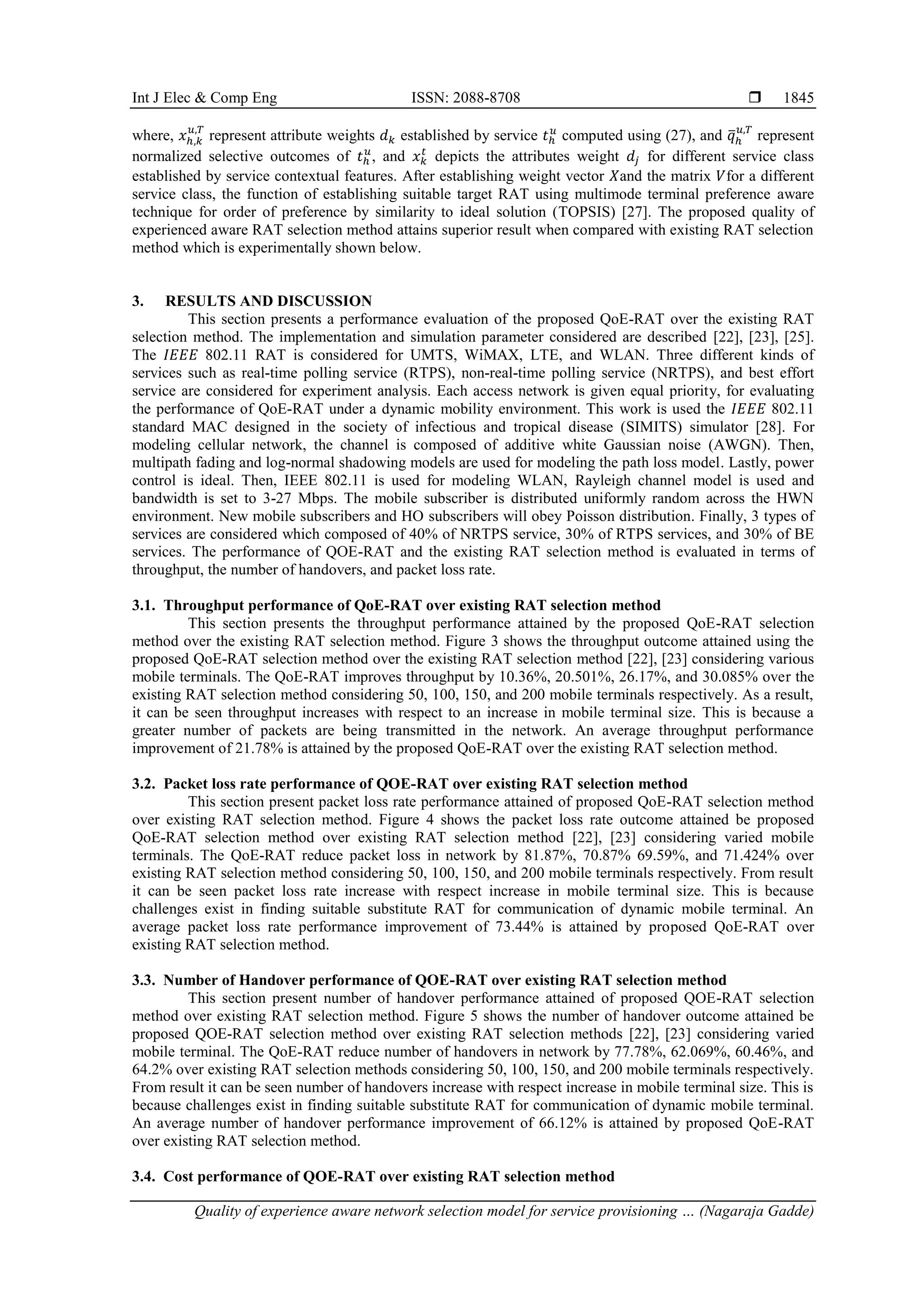 Int J Elec & Comp Eng ISSN: 2088-8708 
Quality of experience aware network selection model for service provisioning … (Nagaraja Gadde)
1845
where, 𝑥ℎ,𝑘
𝑢,𝑇
represent attribute weights 𝑑𝑘 established by service 𝑡ℎ
𝑢
computed using (27), and 𝑞
̅ℎ
𝑢,𝑇
represent
normalized selective outcomes of 𝑡ℎ
𝑢
, and 𝑥𝑘
𝑡
depicts the attributes weight 𝑑𝑗 for different service class
established by service contextual features. After establishing weight vector 𝑋and the matrix 𝑉for a different
service class, the function of establishing suitable target RAT using multimode terminal preference aware
technique for order of preference by similarity to ideal solution (TOPSIS) [27]. The proposed quality of
experienced aware RAT selection method attains superior result when compared with existing RAT selection
method which is experimentally shown below.
3. RESULTS AND DISCUSSION
This section presents a performance evaluation of the proposed QoE-RAT over the existing RAT
selection method. The implementation and simulation parameter considered are described [22], [23], [25].
The 𝐼𝐸𝐸𝐸 802.11 RAT is considered for UMTS, WiMAX, LTE, and WLAN. Three different kinds of
services such as real-time polling service (RTPS), non-real-time polling service (NRTPS), and best effort
service are considered for experiment analysis. Each access network is given equal priority, for evaluating
the performance of QoE-RAT under a dynamic mobility environment. This work is used the 𝐼𝐸𝐸𝐸 802.11
standard MAC designed in the society of infectious and tropical disease (SIMITS) simulator [28]. For
modeling cellular network, the channel is composed of additive white Gaussian noise (AWGN). Then,
multipath fading and log-normal shadowing models are used for modeling the path loss model. Lastly, power
control is ideal. Then, IEEE 802.11 is used for modeling WLAN, Rayleigh channel model is used and
bandwidth is set to 3-27 Mbps. The mobile subscriber is distributed uniformly random across the HWN
environment. New mobile subscribers and HO subscribers will obey Poisson distribution. Finally, 3 types of
services are considered which composed of 40% of NRTPS service, 30% of RTPS services, and 30% of BE
services. The performance of QOE-RAT and the existing RAT selection method is evaluated in terms of
throughput, the number of handovers, and packet loss rate.
3.1. Throughput performance of QoE-RAT over existing RAT selection method
This section presents the throughput performance attained by the proposed QoE-RAT selection
method over the existing RAT selection method. Figure 3 shows the throughput outcome attained using the
proposed QoE-RAT selection method over the existing RAT selection method [22], [23] considering various
mobile terminals. The QoE-RAT improves throughput by 10.36%, 20.501%, 26.17%, and 30.085% over the
existing RAT selection method considering 50, 100, 150, and 200 mobile terminals respectively. As a result,
it can be seen throughput increases with respect to an increase in mobile terminal size. This is because a
greater number of packets are being transmitted in the network. An average throughput performance
improvement of 21.78% is attained by the proposed QoE-RAT over the existing RAT selection method.
3.2. Packet loss rate performance of QOE-RAT over existing RAT selection method
This section present packet loss rate performance attained of proposed QoE-RAT selection method
over existing RAT selection method. Figure 4 shows the packet loss rate outcome attained be proposed
QoE-RAT selection method over existing RAT selection method [22], [23] considering varied mobile
terminals. The QoE-RAT reduce packet loss in network by 81.87%, 70.87% 69.59%, and 71.424% over
existing RAT selection method considering 50, 100, 150, and 200 mobile terminals respectively. From result
it can be seen packet loss rate increase with respect increase in mobile terminal size. This is because
challenges exist in finding suitable substitute RAT for communication of dynamic mobile terminal. An
average packet loss rate performance improvement of 73.44% is attained by proposed QoE-RAT over
existing RAT selection method.
3.3. Number of Handover performance of QOE-RAT over existing RAT selection method
This section present number of handover performance attained of proposed QOE-RAT selection
method over existing RAT selection method. Figure 5 shows the number of handover outcome attained be
proposed QOE-RAT selection method over existing RAT selection methods [22], [23] considering varied
mobile terminal. The QoE-RAT reduce number of handovers in network by 77.78%, 62.069%, 60.46%, and
64.2% over existing RAT selection methods considering 50, 100, 150, and 200 mobile terminals respectively.
From result it can be seen number of handovers increase with respect increase in mobile terminal size. This is
because challenges exist in finding suitable substitute RAT for communication of dynamic mobile terminal.
An average number of handover performance improvement of 66.12% is attained by proposed QoE-RAT
over existing RAT selection method.
3.4. Cost performance of QOE-RAT over existing RAT selection method
 