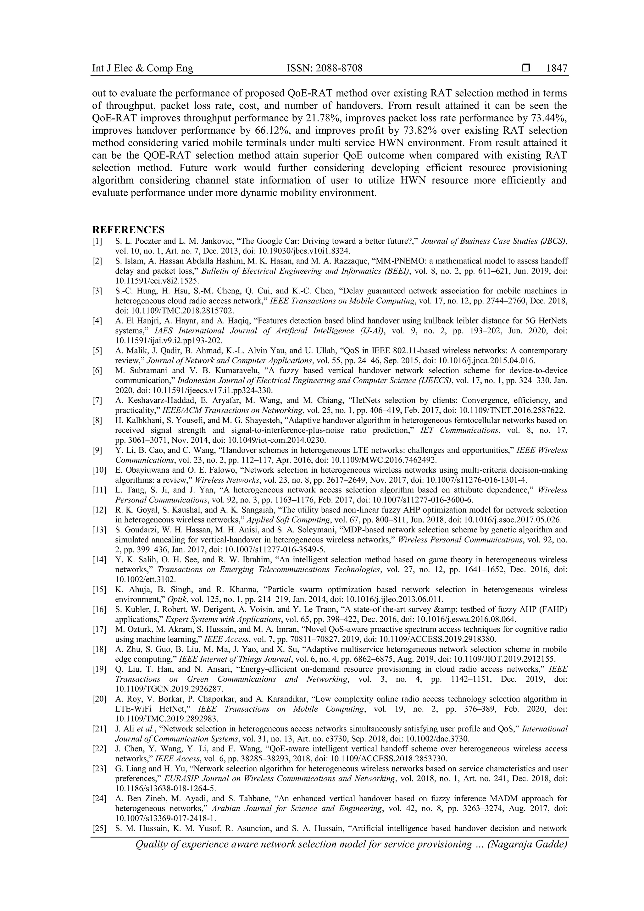 Int J Elec & Comp Eng ISSN: 2088-8708 
Quality of experience aware network selection model for service provisioning … (Nagaraja Gadde)
1847
out to evaluate the performance of proposed QoE-RAT method over existing RAT selection method in terms
of throughput, packet loss rate, cost, and number of handovers. From result attained it can be seen the
QoE-RAT improves throughput performance by 21.78%, improves packet loss rate performance by 73.44%,
improves handover performance by 66.12%, and improves profit by 73.82% over existing RAT selection
method considering varied mobile terminals under multi service HWN environment. From result attained it
can be the QOE-RAT selection method attain superior QoE outcome when compared with existing RAT
selection method. Future work would further considering developing efficient resource provisioning
algorithm considering channel state information of user to utilize HWN resource more efficiently and
evaluate performance under more dynamic mobility environment.
REFERENCES
[1] S. L. Poczter and L. M. Jankovic, “The Google Car: Driving toward a better future?,” Journal of Business Case Studies (JBCS),
vol. 10, no. 1, Art. no. 7, Dec. 2013, doi: 10.19030/jbcs.v10i1.8324.
[2] S. Islam, A. Hassan Abdalla Hashim, M. K. Hasan, and M. A. Razzaque, “MM-PNEMO: a mathematical model to assess handoff
delay and packet loss,” Bulletin of Electrical Engineering and Informatics (BEEI), vol. 8, no. 2, pp. 611–621, Jun. 2019, doi:
10.11591/eei.v8i2.1525.
[3] S.-C. Hung, H. Hsu, S.-M. Cheng, Q. Cui, and K.-C. Chen, “Delay guaranteed network association for mobile machines in
heterogeneous cloud radio access network,” IEEE Transactions on Mobile Computing, vol. 17, no. 12, pp. 2744–2760, Dec. 2018,
doi: 10.1109/TMC.2018.2815702.
[4] A. El Hanjri, A. Hayar, and A. Haqiq, “Features detection based blind handover using kullback leibler distance for 5G HetNets
systems,” IAES International Journal of Artificial Intelligence (IJ-AI), vol. 9, no. 2, pp. 193–202, Jun. 2020, doi:
10.11591/ijai.v9.i2.pp193-202.
[5] A. Malik, J. Qadir, B. Ahmad, K.-L. Alvin Yau, and U. Ullah, “QoS in IEEE 802.11-based wireless networks: A contemporary
review,” Journal of Network and Computer Applications, vol. 55, pp. 24–46, Sep. 2015, doi: 10.1016/j.jnca.2015.04.016.
[6] M. Subramani and V. B. Kumaravelu, “A fuzzy based vertical handover network selection scheme for device-to-device
communication,” Indonesian Journal of Electrical Engineering and Computer Science (IJEECS), vol. 17, no. 1, pp. 324–330, Jan.
2020, doi: 10.11591/ijeecs.v17.i1.pp324-330.
[7] A. Keshavarz-Haddad, E. Aryafar, M. Wang, and M. Chiang, “HetNets selection by clients: Convergence, efficiency, and
practicality,” IEEE/ACM Transactions on Networking, vol. 25, no. 1, pp. 406–419, Feb. 2017, doi: 10.1109/TNET.2016.2587622.
[8] H. Kalbkhani, S. Yousefi, and M. G. Shayesteh, “Adaptive handover algorithm in heterogeneous femtocellular networks based on
received signal strength and signal‐to‐interference‐plus‐noise ratio prediction,” IET Communications, vol. 8, no. 17,
pp. 3061–3071, Nov. 2014, doi: 10.1049/iet-com.2014.0230.
[9] Y. Li, B. Cao, and C. Wang, “Handover schemes in heterogeneous LTE networks: challenges and opportunities,” IEEE Wireless
Communications, vol. 23, no. 2, pp. 112–117, Apr. 2016, doi: 10.1109/MWC.2016.7462492.
[10] E. Obayiuwana and O. E. Falowo, “Network selection in heterogeneous wireless networks using multi-criteria decision-making
algorithms: a review,” Wireless Networks, vol. 23, no. 8, pp. 2617–2649, Nov. 2017, doi: 10.1007/s11276-016-1301-4.
[11] L. Tang, S. Ji, and J. Yan, “A heterogeneous network access selection algorithm based on attribute dependence,” Wireless
Personal Communications, vol. 92, no. 3, pp. 1163–1176, Feb. 2017, doi: 10.1007/s11277-016-3600-6.
[12] R. K. Goyal, S. Kaushal, and A. K. Sangaiah, “The utility based non-linear fuzzy AHP optimization model for network selection
in heterogeneous wireless networks,” Applied Soft Computing, vol. 67, pp. 800–811, Jun. 2018, doi: 10.1016/j.asoc.2017.05.026.
[13] S. Goudarzi, W. H. Hassan, M. H. Anisi, and S. A. Soleymani, “MDP-based network selection scheme by genetic algorithm and
simulated annealing for vertical-handover in heterogeneous wireless networks,” Wireless Personal Communications, vol. 92, no.
2, pp. 399–436, Jan. 2017, doi: 10.1007/s11277-016-3549-5.
[14] Y. K. Salih, O. H. See, and R. W. Ibrahim, “An intelligent selection method based on game theory in heterogeneous wireless
networks,” Transactions on Emerging Telecommunications Technologies, vol. 27, no. 12, pp. 1641–1652, Dec. 2016, doi:
10.1002/ett.3102.
[15] K. Ahuja, B. Singh, and R. Khanna, “Particle swarm optimization based network selection in heterogeneous wireless
environment,” Optik, vol. 125, no. 1, pp. 214–219, Jan. 2014, doi: 10.1016/j.ijleo.2013.06.011.
[16] S. Kubler, J. Robert, W. Derigent, A. Voisin, and Y. Le Traon, “A state-of the-art survey &amp; testbed of fuzzy AHP (FAHP)
applications,” Expert Systems with Applications, vol. 65, pp. 398–422, Dec. 2016, doi: 10.1016/j.eswa.2016.08.064.
[17] M. Ozturk, M. Akram, S. Hussain, and M. A. Imran, “Novel QoS-aware proactive spectrum access techniques for cognitive radio
using machine learning,” IEEE Access, vol. 7, pp. 70811–70827, 2019, doi: 10.1109/ACCESS.2019.2918380.
[18] A. Zhu, S. Guo, B. Liu, M. Ma, J. Yao, and X. Su, “Adaptive multiservice heterogeneous network selection scheme in mobile
edge computing,” IEEE Internet of Things Journal, vol. 6, no. 4, pp. 6862–6875, Aug. 2019, doi: 10.1109/JIOT.2019.2912155.
[19] Q. Liu, T. Han, and N. Ansari, “Energy-efficient on-demand resource provisioning in cloud radio access networks,” IEEE
Transactions on Green Communications and Networking, vol. 3, no. 4, pp. 1142–1151, Dec. 2019, doi:
10.1109/TGCN.2019.2926287.
[20] A. Roy, V. Borkar, P. Chaporkar, and A. Karandikar, “Low complexity online radio access technology selection algorithm in
LTE-WiFi HetNet,” IEEE Transactions on Mobile Computing, vol. 19, no. 2, pp. 376–389, Feb. 2020, doi:
10.1109/TMC.2019.2892983.
[21] J. Ali et al., “Network selection in heterogeneous access networks simultaneously satisfying user profile and QoS,” International
Journal of Communication Systems, vol. 31, no. 13, Art. no. e3730, Sep. 2018, doi: 10.1002/dac.3730.
[22] J. Chen, Y. Wang, Y. Li, and E. Wang, “QoE-aware intelligent vertical handoff scheme over heterogeneous wireless access
networks,” IEEE Access, vol. 6, pp. 38285–38293, 2018, doi: 10.1109/ACCESS.2018.2853730.
[23] G. Liang and H. Yu, “Network selection algorithm for heterogeneous wireless networks based on service characteristics and user
preferences,” EURASIP Journal on Wireless Communications and Networking, vol. 2018, no. 1, Art. no. 241, Dec. 2018, doi:
10.1186/s13638-018-1264-5.
[24] A. Ben Zineb, M. Ayadi, and S. Tabbane, “An enhanced vertical handover based on fuzzy inference MADM approach for
heterogeneous networks,” Arabian Journal for Science and Engineering, vol. 42, no. 8, pp. 3263–3274, Aug. 2017, doi:
10.1007/s13369-017-2418-1.
[25] S. M. Hussain, K. M. Yusof, R. Asuncion, and S. A. Hussain, “Artificial intelligence based handover decision and network
 