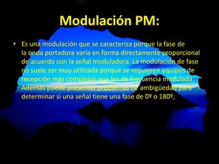 Modulación PM:
• Es una modulación que se caracteriza porque la fase de
la onda portadora varía en forma directamente proporcional
de acuerdo con la señal moduladora. La modulación de fase
no suele ser muy utilizada porque se requieren equipos de
recepción más complejos que los de frecuencia modulada.
Además puede presentar problemas de ambigüedad para
determinar si una señal tiene una fase de 0º o 180º,
 