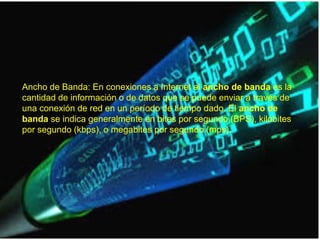 Ancho de Banda: En conexiones a Internet el ancho de banda es la
cantidad de información o de datos que se puede enviar a través de
una conexión de red en un período de tiempo dado. El ancho de
banda se indica generalmente en bites por segundo (BPS), kilobites
por segundo (kbps), o megabites por segundo (mps).
 
