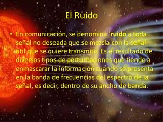El Ruido
• En comunicación, se denomina 'ruido a toda
señal no deseada que se mezcla con la señal
útil que se quiere transmitir. Es el resultado de
diversos tipos de perturbaciones que tiende a
enmascarar la información cuando se presenta
en la banda de frecuencias del espectro de la
señal, es decir, dentro de su ancho de banda.
 