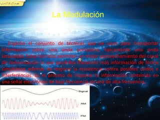 La Modulación
Engloba el conjunto de técnicas que se usan para transportar
información sobre una onda portadora, típicamente una onda
sinusoidal. Estas técnicas permiten un mejor aprovechamiento del canal
de comunicación lo que posibilita transmitir más información de forma
simultánea además de mejorar la resistencia contra posibles ruidos e
interferencias. Es el proceso de imponer la información contenida en
una señal electrónica de baja frecuencia en una de alta frecuencia,
 