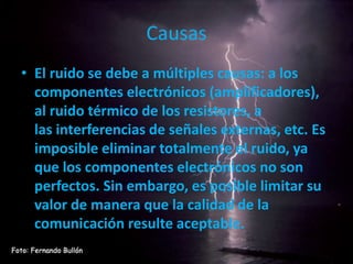 Causas
• El ruido se debe a múltiples causas: a los
componentes electrónicos (amplificadores),
al ruido térmico de los resistores, a
las interferencias de señales externas, etc. Es
imposible eliminar totalmente el ruido, ya
que los componentes electrónicos no son
perfectos. Sin embargo, es posible limitar su
valor de manera que la calidad de la
comunicación resulte aceptable.
 