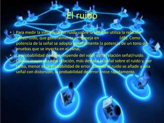 El ruido
• Para medir la influencia del ruido sobre la señal se utiliza la relación
señal/ruido, que generalmente se maneja en decibelios (dB). Como
potencia de la señal se adopta generalmente la potencia de un tono de
pruebas que se inyecta en el canal,
• La probabilidad de error depende del valor de la relación señal/ruido.
Cuanto mayor sea esta relación, más destaca la señal sobre el ruido y, por
tanto, menor es la probabilidad de error. Cuando el ruido se añade a una
señal con distorsión, la probabilidad de error crece rápidamente.
 