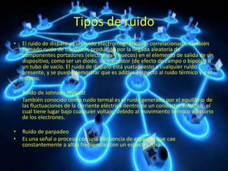 Tipos de ruido
• El ruido de disparo es un ruido electromagnético no correlacionado, también
llamado ruido de transistor, producido por la llegada aleatoria de
componentes portadores (electrones y huecos) en el elemento de salida de un
dispositivo, como ser un diodo, un transistor (de efecto de campo o bipolar) o
un tubo de vacío. El ruido de disparo está yuxtapuesto a cualquier ruido
presente, y se puede demostrar que es aditivo respecto al ruido térmico y a él
mismo.
• Ruido de Johnson-Nyquist
• También conocido como ruido termal es el ruido generado por el equilibrio de
las fluctuaciones de la corriente eléctrica dentro de un conductor eléctrico, el
cual tiene lugar bajo cualquier voltaje, debido al movimiento térmico aleatorio
de los electrones.
• Ruido de parpadeo
• Es una señal o proceso con una frecuencia de espectro que cae
constantemente a altas frecuencias con un espectro rosa.
 