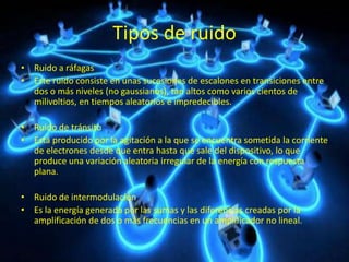 Tipos de ruido
• Ruido a ráfagas
• Este ruido consiste en unas sucesiones de escalones en transiciones entre
dos o más niveles (no gaussianos), tan altos como varios cientos de
milivoltios, en tiempos aleatorios e impredecibles.
• Ruido de tránsito
• Está producido por la agitación a la que se encuentra sometida la corriente
de electrones desde que entra hasta que sale del dispositivo, lo que
produce una variación aleatoria irregular de la energía con respuesta
plana.
• Ruido de intermodulación
• Es la energía generada por las sumas y las diferencias creadas por la
amplificación de dos o más frecuencias en un amplificador no lineal.
 