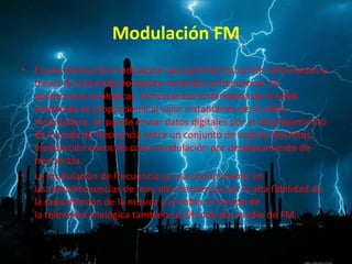 Modulación FM
• Es una técnica de modulación que permite transmitir información a
través de una onda portadora variando su frecuencia. En
aplicaciones analógicas, la frecuencia instantánea de la señal
modulada es proporcional al valor instantáneo de la señal
moduladora. Se puede enviar datos digitales por el desplazamiento
de la onda de frecuencia entre un conjunto de valores discretos,
modulación conocida como modulación por desplazamiento de
frecuencia.
• La modulación de frecuencia se usa comúnmente en
las radiofrecuencias de muy alta frecuencia por la alta fidelidad de
la radiodifusión de la música y el habla. El sonido de
la televisión analógica también se difunde por medio de FM,
 