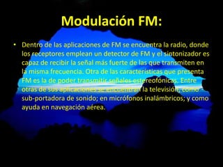 Modulación FM:
• Dentro de las aplicaciones de FM se encuentra la radio, donde
los receptores emplean un detector de FM y el sintonizador es
capaz de recibir la señal más fuerte de las que transmiten en
la misma frecuencia. Otra de las características que presenta
FM es la de poder transmitir señales estereofónicas. Entre
otras de sus aplicaciones se encuentran la televisión, como
sub-portadora de sonido; en micrófonos inalámbricos; y como
ayuda en navegación aérea.
 