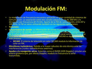 Modulación FM:
• La modulación de frecuencia encuentra aplicación en gran cantidad de sistemas de
comunicación. La separación entre dos canales adyacentes es de 200 kHz y la
desviación por frecuencia Δf=75 kHz. Aparte de la FM de radiodifusión, entre 87 y
108 MHz, la FM se viene utilizando también en las siguientes aplicaciones:
• Televisión:
• Subportadora de sonido: La información de sonido modula en frecuencia la
subportadora de sonido, que posteriormente se une a las restantes componentes
de la señal de TV para modular en AM la portadora del canal correspondiente y se
filtra para obtener la banda lateral vestigial. El sonido NICAM es digital y no sigue
este proceso.
– SECAM: El sistema de televisión en color SECAM modula la información de
color en FM.
• Micrófonos inalámbricos: Debido a la mayor robustez de esta técnica ante las
interferencias (ruidos radioeléctricos externos).
• Ayudas a la navegación aérea. Sistemas como el DVOR (VOR Doppler) simulan una
antena giratoria que, por efecto Doppler, modula en frecuencia la señal
transmitida.
 
