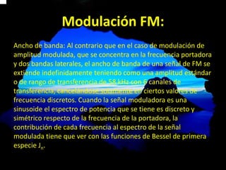 Modulación FM:
Ancho de banda: Al contrario que en el caso de modulación de
amplitud modulada, que se concentra en la frecuencia portadora
y dos bandas laterales, el ancho de banda de una señal de FM se
extiende indefinidamente teniendo como una amplitud estándar
o de rango de transferencia de 58 kHz con 6 canales de
transferencia, cancelándose solamente en ciertos valores de
frecuencia discretos. Cuando la señal moduladora es una
sinusoide el espectro de potencia que se tiene es discreto y
simétrico respecto de la frecuencia de la portadora, la
contribución de cada frecuencia al espectro de la señal
modulada tiene que ver con las funciones de Bessel de primera
especie Jn.
 