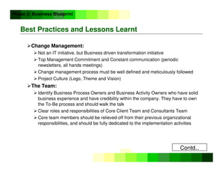 ©
Copyright
IBM
Corporation
2005
Best Practices and Lessons Learnt
Change Management:
 Not an IT initiative, but Business driven transformation initiative
 Top Management Commitment and Constant communication (periodic
newsletters, all hands meetings)
 Change management process must be well defined and meticulously followed
 Project Culture (Logo, Theme and Vision)
The Team:
 Identify Business Process Owners and Business Activity Owners who have solid
business experience and have credibility within the company. They have to own
the To-Be process and should walk the talk
 Clear roles and responsibilities of Core Client Team and Consultants Team
 Core team members should be relieved off from their previous organizational
responsibilities, and should be fully dedicated to the implementation activities
Phase 2: Business Blueprint
Contd..
 