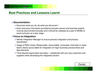 ©
Copyright
IBM
Corporation
2005
Best Practices and Lessons Learnt
Documentation:
 Document what you do, do what you document !
 Each and every information provided by process owners and business experts
must be documented everyday and it should be validated as a part of MOMs to
avoid confusion at a later stage
Focus on Integration:
 Identify Integration Manager to ensure process integration and process
coordination
 Usage of RACI charts (Responsible, Accountable, Consulted, Informed) to make
teams clearly accountable for integration of major business process flows and
data elements
 Think beyond organization boundary – collaborate with your key customers and
suppliers while developing the integrated solution
Phase 2: Business Blueprint
Contd..
 