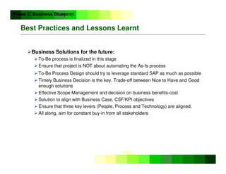 ©
Copyright
IBM
Corporation
2005
Best Practices and Lessons Learnt
Business Solutions for the future:
 To-Be process is finalized in this stage
 Ensure that project is NOT about automating the As-Is process
 To-Be Process Design should try to leverage standard SAP as much as possible
 Timely Business Decision is the key. Trade-off between Nice to Have and Good
enough solutions
 Effective Scope Management and decision on business benefits-cost
 Solution to align with Business Case, CSF/KPI objectives
 Ensure that three key levers (People, Process and Technology) are aligned.
 All along, aim for constant buy-in from all stakeholders
Phase 2: Business Blueprint
 