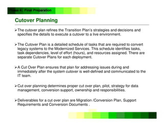 ©
Copyright
IBM
Corporation
2005
Cutover Planning
The cutover plan refines the Transition Plan’s strategies and decisions and
specifies the details to execute a cutover to a live environment.
The Cutover Plan is a detailed schedule of tasks that are required to convert
legacy systems to the Modernized Services. This schedule identifies tasks,
task dependencies, level of effort (hours), and resources assigned. There are
separate Cutover Plans for each deployment.
A Cut Over Plan ensures that plan for addressing issues during and
immediately after the system cutover is well-defined and communicated to the
IT team.
Cut over planning determines proper cut over plan, pilot, strategy for data
management, conversion support, ownership and responsibilities.
Deliverables for a cut over plan are Migration /Conversion Plan, Support
Requirements and Conversion Documents .
Phase 4: Final Preparation
 
