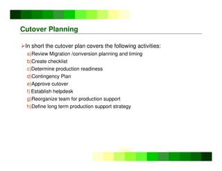 ©
Copyright
IBM
Corporation
2005
Cutover Planning
In short the cutover plan covers the following activities:
a)Review Migration /conversion planning and timing
b)Create checklist
c)Determine production readiness
d)Contingency Plan
e)Approve cutover
f) Establish helpdesk
g)Reorganize team for production support
h)Define long term production support strategy
 