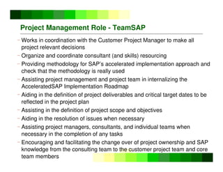 ©
Copyright
IBM
Corporation
2005
Project Management Role - TeamSAP
- Works in coordination with the Customer Project Manager to make all
project relevant decisions
- Organize and coordinate consultant (and skills) resourcing
- Providing methodology for SAP’s accelerated implementation approach and
check that the methodology is really used
- Assisting project management and project team in internalizing the
AcceleratedSAP Implementation Roadmap
- Aiding in the definition of project deliverables and critical target dates to be
reflected in the project plan
- Assisting in the definition of project scope and objectives
- Aiding in the resolution of issues when necessary
- Assisting project managers, consultants, and individual teams when
necessary in the completion of any tasks
- Encouraging and facilitating the change over of project ownership and SAP
knowledge from the consulting team to the customer project team and core
team members
 