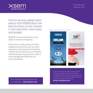 0113 394 6130 
info@xsem.co.uk XSEM do not own any facilities so our 
advice is honest and impartial. 
Clients receive independent 
advice from XSEM about the 
best facilities on the market 
in line with their client base 
and budget. Benefit from a wide portfolio of events 
established and built up over ten years’ 
experience in the sports and hospitality 
market. Clients have peace of mind when 
entertaining their key customers, safe in 
the knowledge that XSEM only use 
official hospitality. 
“ It was a truly fantastic day out and our clients 
thoroughly enjoyed themselves. The whole 
package was well thought out and the logistical 
arrangements made the whole experience seem 
extremely relaxed and stress free” 
Partner, Accountancy Firm 
For more information please visit 
our website at: www.xsem.co.uk 
Example branded event itineraries  
