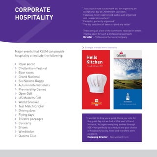 CORPORATE 
HOSPITALITY 
Major events that XSEM can provide 
hospitality at include the following: 
Royal Ascot 
Cheltenham Festival 
Ebor races 
Grand National 
Six Nations Rugby 
Autumn Internationals 
Premiership Games 
Open Golf 
US Masters Golf 
World Snooker 
Test Match Cricket 
Driving days 
Flying days 
Theatre packages 
Concerts 
Shows 
Wimbledon 
Queens Club 
“ Just a quick note to say thank you for organising an 
exceptional day at Cheltenham last week.” 
“ Fabulous, never experienced such a well organised 
and relaxed atmosphere” 
“ Fantastic, perfectly organised” 
“ The day could not of been scripted any better” 
These are just a few of the comments received in letters. 
Thanks again for such a professional approach. 
Director - Professional Services Company 
Example branded event itineraries 
“ I wanted to drop you a quick thank you note for 
the great day out we had at this year’s Grand 
National. Yet again everything booked through 
XSEM ran perfectly to schedule and your choice 
of hospitality facility, hotel and transfers were 
excellent.” 
Managing Director - Recruitment Firm 
 