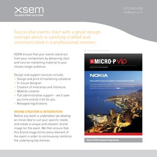 0113 394 6130 
info@xsem.co.uk Successful events start with a great design 
concept which is carefully crafted and 
communicated in a professional manner. 
Micro-P VIP Incentive Programme 
XSEM ensure that your events stand out 
from your competitors by delivering clear 
and concise marketing material to your 
chosen target audience. 
Design and support services include: 
Design and print of marketing collateral 
In-house designer 
Creation of itineraries and literature 
Website creation 
Full administrative support - we’ll save 
you time and do it all for you. 
Managed registrations 
BRAND CREATION & INTEGRATION 
Before any work is undertaken we develop 
an initial idea to suit your specific needs 
and create a unique and relevant ‘brand’ 
image for the event. We then ensure that 
this brand image forms every element of 
the event in order to continuously reinforce 
the underlying key themes. 
Client branded collateral  