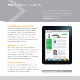 MARKETING SERVICES 
“ XSEM’s management of our 600 delegate conference on 
‘D’ day was excellent! They ensured that both in the 
immediate lead up to the event and on the day everything 
was planned for, prepared thoroughly and that it all ran to 
schedule with not a single hic up!!” 
Managing Director Keychoice 
BRAND CREATION & INTEGRATION 
Before any work is undertaken we develop 
an initial idea to suit your specific needs 
and create a unique and relevant ‘brand’ 
image for the event. We then ensure that 
this brand image forms every element of 
the event in order to continuously reinforce 
the underlying key themes. 
MARKETING COLLATERAL 
Our design team work directly with the 
client to effectively deliver the brand for the 
event across all related invites, itineraries 
and any other materials that may be 
required. This entire process is all included 
in our overall event management. 
ONLINE REGISTRATION 
To take the administration pressures away 
from the client, this allows customers to 
go online and register for the event without 
the need to send any forms back. Keychoice ‘Opening new doors’ website 
 