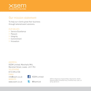 To help our clients grow their business 
through tailored event solutions. 
OUR VALUES 
Service Excellence 
Passion 
Integrity 
Commitment 
Innovation 
XSEM Limited 
@XsemLtd 
XSEM Ltd. Registered in England & Wales. Registered No. 4654429. 
Registered address St Andrews House, St Andrews Street, Leeds, LS1. 
VAT No. 809 075 915 
Our mission statement 
ADDRESS 
XSEM Limited, Marshalls Mill, 
Marshall Street, Leeds LS11 9YJ 
TELEPHONE 
0113 394 6130 
EMAIL 
info@xsem.co.uk 
WEBSITE 
www.xsem.co.uk 
 
