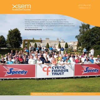 0113 394 6130 
info@xsem.co.uk European Senior Tour Pro Am Golf Day, Wentworth. As seen on SKY SPORTS Raised over £10,000 for charity! 
“ Having appointed XSEM to manage our first ever Speedy Pro-Am 
Golf Day at Wentworth, we didn't look back. From the initial meeting 
to discuss ideas, to execution on the day, the team at XSEM were a pleasure 
to work with. They were clearly highly experienced and their attention to detail 
was second to none!” 
Group Marketing Director Speedy Services 
 