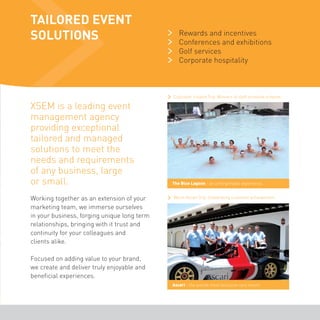 TAILORED EVENT 
SOLUTIONS 
XSEM is a leading event 
management agency 
providing exceptional 
tailored and managed 
solutions to meet the 
needs and requirements 
of any business, large 
or small. 
Working together as an extension of your 
marketing team, we immerse ourselves 
in your business, forging unique long term 
relationships, bringing with it trust and 
continuity for your colleagues and 
clients alike. 
Focused on adding value to your brand, 
we create and deliver truly enjoyable and 
beneficial experiences. 
Rewards and incentives 
Conferences and exhibitions 
Golf services 
Corporate hospitality 
Callcredit Iceland Trip. Winners of staff incentive scheme. 
The Blue Lagoon - an unforgettable experience. 
Wavin Ascari Trip. Celebrating customer acheivement. 
Ascari - the worlds most exclusive race resort. 
 