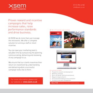 0113 394 6130 
info@xsem.co.uk 
Proven reward and incentive 
campaigns that help 
increase sales, raise 
performance standards 
and drive business. 
At XSEM we do more than just manage 
the end events. We offer a complete 
solution to running a staff or client 
incentive. 
You can save your marketing team’s 
valuable time by outsourcing the planning, 
communicating, delivering and reviewing 
of any campaign to us. 
We ensure that our clients maximise their 
return on investment by understanding 
and delivering what a successful 
campaign looks like to them. 
Micro-P. Customer sales incentive. For more information please visit 
our website at: www.xsem.co.uk 
Micro-P VIP. Distribution channel 6 month incentive. Our services included: 
Programme research and development 
Marketing campaign 
Micro-site design, build and maintenance 
Magazine design and print 
Personalised branded guest documentation 
Pre and on-site event management 
 
