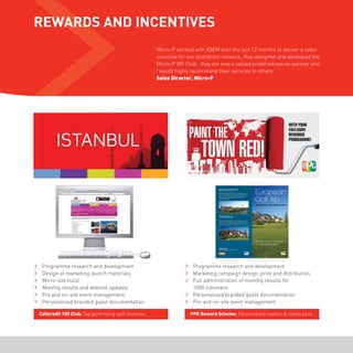 REWARDS AND INCENTIVES 
ISTANBUL 
Callcredit 100 Club. Top performing staff incentive. 
“ Micro-P worked with XSEM over the last 12 months to deliver a sales 
incentive for our distributor network, they designed and developed the 
Micro-P VIP Club, they are now a valued preferred events partner and 
I would highly recommend their services to others...” 
Sales Director, Micro-P 
PPG Reward Scheme. Personalised mailers & media pack. 
Programme research and development 
Design of marketing launch materials 
Micro-site build 
Monthly results and website updates 
Pre and on-site event management 
Personalised branded guest documentation 
Programme research and development 
Marketing campaign design, print and distribution 
Full administration of monthly results for 
1000 cutomers 
Personalised branded guest documentation 
Pre and on-site event management 
 