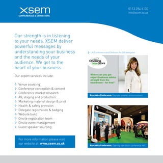 0113 394 6130 
info@xsem.co.uk Our strength is in listening 
to your needs. XSEM deliver 
powerful messages by 
understanding your business 
and the needs of your 
audience. We get to the 
heart of your business. 
Our expert services include: 
Venue sourcing 
Conference conception & content 
Conference market research 
AV, staging and production 
Marketing material design & print 
Health & safety provision 
Delegate registration & badging 
Website build 
Onsite registration team 
Onsite event management 
Guest speaker sourcing 
Keychoice Conference. Keynote speaker announcement. 
Keychoice Conference. Opening new doors conference hall. 
For more information please visit 
our website at: www.xsem.co.uk 
UK Conference and Exhibition for 500 delegates 
 