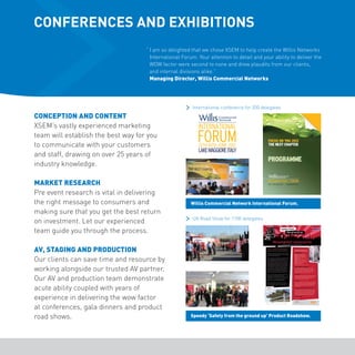 CONFERENCES AND EXHIBITIONS 
“ I am so delighted that we chose XSEM to help create the Willis Networks 
International Forum. Your attention to detail and your ability to deliver the 
WOW factor were second to none and drew plaudits from our clients, 
and internal divisions alike.” 
Managing Director, Willis Commercial Networks 
CONCEPTION AND CONTENT 
XSEM’s vastly experienced marketing 
team will establish the best way for you 
to communicate with your customers 
and staff, drawing on over 25 years of 
industry knowledge. 
MARKET RESEARCH 
Pre event research is vital in delivering 
the right message to consumers and 
making sure that you get the best return 
on investment. Let our experienced 
team guide you through the process. 
AV, STAGING AND PRODUCTION 
Our clients can save time and resource by 
working alongside our trusted AV partner. 
Our AV and production team demonstrate 
acute ability coupled with years of 
experience in delivering the wow factor 
at conferences, gala dinners and product 
road shows. 
International conference for 200 delegates 
Willis Commercial Network International Forum. 
UK Road Show for 1100 delegates 
Speedy ‘Safety from the ground up’ Product Roadshow. 
 