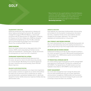 GOLF 
“ Many thanks for the superb delivery of the Golf Masters, 
customer and staff feedback has been superb and on a 
personal level I found XSEM easy to deal with from 
tendering and planning through to event execution...” 
Marketing Controler PPG 
TOURNAMENT CREATION 
XSEM have worked with many organisations to develop and 
deliver highly acclaimed golf tournaments. We created and 
managed the inaugural PPG Golf Masters, a national golf 
tournament with 20 regional events for 1000 golfers competing 
for 20 places at the final in Valderrama. XSEM also designed 
and delivered the Speedy Seniors Tour Pro AM, a televised 
golf tournament featuring 25 players form the European 
Seniors Tour including ex Ryder Cup stars. 
VENUE SOURCING 
Due to our unique contacts and our deep appreciation of the 
industry, XSEM’s clients enjoy playing at the best courses. 
Clients are amazed by the “unknown gems” that we recommend, 
this distinguishes our clients from their competitors! 
TOURNAMENT MARKETING COLLATERAL 
Focused on providing a professional golf experience from 
the outset, we save our clients time and resource by utilising 
our in house designer. We develop the tournament identity for 
all invites, itineraries and course branding. [Insert PPG Golf 
Masters logo here. 
ONLINE PLAYER REGISTRATION 
To reduce administration pressures, our unique online registration 
process allows customers to register for our events online without 
the need to fill out and return forms. Furthermore our system 
automatically builds a spreadsheet database which is specifically 
designed to receive, handle and process responses thereby reducing 
administration costs. 
WEBSITE CREATION 
Event websites are a great way of professionally communicating 
all the details for the tournament including venue information, 
tee times, competition format, terms and conditions and also 
manage the online player registration. This is designed, 
developed and maintained by our in house team. 
GOLF PRODUCT AND PRIZING SOURCING 
Our clients directly benefit from our considerable buying power and 
from our solid relationships with all the leading manufacturers in 
golf by saving money on top of the range branded material and prizes. 
BRANDING AND ON COURSE SIGNAGE 
Professional branding on the day can add a real level of quality to 
the clients’ perception of the event. Working with branding partners 
of the European Tour, XSEM produce quality course branding for 
our corporate clients. 
TV PRODUCTION, COVERAGE AND PR 
For clients looking to gain brand exposure and TV coverage XSEM 
have experience of working with TV production companies and 
SKY SPORTS. The Speedy Seniors Pro AM received a one hour 
highlights show shown on SKY SPORTS in prime viewing time. 
EVENT MANAGEMENT 
Our onsite event management team manage the whole event 
from pre-event branding and room set up, guest registration 
and tournament management. XSEM provide a full tournament 
scoring service where required and manage the golf course staff 
on the day to ensure the event runs smoothly. 
 