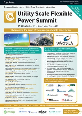 www.greenpowerconferences.com
                                                                                                                        +1 971 238 0700

                                                                                                                          Ut
The Annual Conference on Utility Scale Renewables Integration                                                                ili Gr Ou
                                                                                                                                ty ea r
                                                                                                                                  Fo te
                                                                                                                                    cu st
                                                                                                                                      s
                                                                                                                                        Ye
                                                                                                                                          t!




                           27- 28 September 2011, Grand Hyatt, Denver, USA

                  Overcoming the issue of increasing renewable penetration

                                                                                                 Gold Sponsor:




   Hear from a wide range of utilities, grid operators,                  6 key reasons to attend the Utility Scale
   permitting bodies and financiers discussing options                   Flexible Power Summit
   for flexible renewable integration, including:
                                                                         1. The only event to take an inclusive look at energy
   John Bear, Chief Executive Officer,                                      flexibility and renewables integration
   Midwest ISO
   Mark Irwin, Director of Technology Development,
                                                                         2. Network with utilities, grid operators, permitting
   Southern California Edison                                               bodies, storage experts, financiers and more
   Dora Nakafuji, Director of Renewable Energy and Alternative Power,    3. Learn about the most successful aspects of
   Hawaiian Electric Company                                                renewable integration projects across a wide
   William Grant, Manager, Transmission Control Center South,               range of utilities
   Xcel Energy
   David Hicks, Director, Renewable Energy Procurement and Technical     4. Hear about the latest developments in
   Services, NV Energy                                                      transmission and environmental policy
   Elaine Sison- Lebrilla, Senior Project Manager, Energy Research and   5. Be on the cutting edge of new technologies in
   Development, Sacramento Municipal Utility District (SMUD)                upgrading existing gas fired capacity, integrating
   Michael Olaleye, Senior Engineer, Real Time Market Operations,           flexible storage and maximizing demand
   PJM Interconnection                                                      management
   Shaun Johnson, Manager, Energy Market Products,
   New York ISO                                                          6. Benefit from understanding market developments
   Heather Sanders, Director, Smart Grid Technologies and Strategy,         for ancillary services and storage technologies
   California ISO
   Jay Caspary, Director, Transmission Development,                      Hear from leading utilities and
   Southwest Power Pool
   Bob Schulte, Executive Director,                                      system operators including:
   Iowa Stored Energy Park
   Barry Worthington, Executive Director, United States Energy
   Association
   Erik Ela, Engineer, Systems Integration,
   National Renewable Energy Laboratory (NREL),US DOE
   David Nemtzow, Senior Representative,
   California Energy Storage Alliance
   Abbas Akhil, Principal Member of Technical Staff, Sandia National
   Laboratories
   Mickael Backman, Director, Market Development - Americas,
   Wartsila North America
   Partho Sanyal, Director, Global Energy and Power Group,
   Bank of America Merrill Lynch
   Daniel Mallo, Managing Director, Project and Structured Finance -
   Energy, Société Générale


Book Now – Call +1 971 238 0700 or Online at: www.greenpowerconferences.com/flexiblepower
Official offset partner:     Endorsed by:                                        Organized by:

                                                                                                                 Turn the page to
                                                                                                                 see the full agenda
 