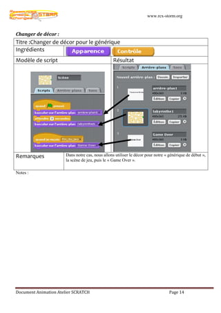www.rcx-storm.org



Changer de décor :
Titre :Changer de décor pour le générique
Ingrédients
Modèle de script                                  Résultat




Remarques              Dans notre cas, nous allons utiliser le décor pour notre « générique de début »,
                       la scène de jeu, puis le « Game Over ».

Notes :




Document Animation Atelier SCRATCH                                                Page 14
 