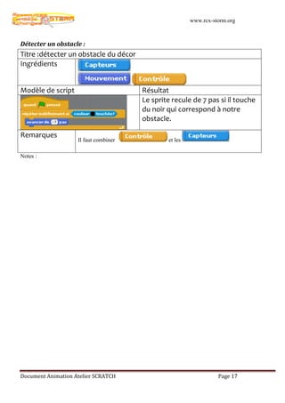 www.rcx-storm.org



Détecter un obstacle :
Titre :détecter un obstacle du décor
Ingrédients


Modèle de script                       Résultat
                                       Le sprite recule de 7 pas si il touche
                                       du noir qui correspond à notre
                                       obstacle.

Remarques
                    Il faut combiner           et les

Notes :




Document Animation Atelier SCRATCH                                Page 17
 