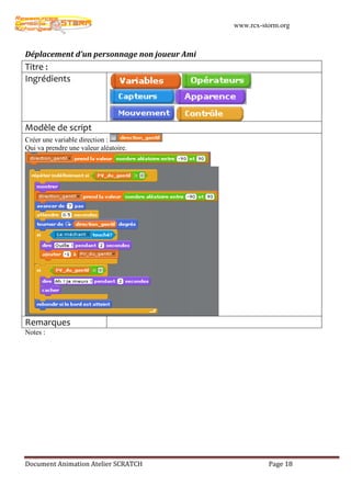 www.rcx-storm.org



Déplacement d’un personnage non joueur Ami
Titre :
Ingrédients




Modèle de script
Créer une variable direction :
Qui va prendre une valeur aléatoire.




Remarques
Notes :




Document Animation Atelier SCRATCH                     Page 18
 