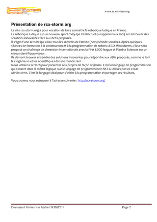 www.rcx-storm.org



Présentation de rcx-storm.org
Le site rcx-storm.org a pour vocation de faire connaitre la robotique ludique en France.
La robotique ludique est un nouveau sport d'équipe intellectuel qui apprend aux 10/15 ans à trouver des
solutions innovantes face aux défis proposés.
Il s'agit d'une activité qui a lieu tous les samedis de l'année (hors période scolaire). Après quelques
séances de formation à la construction et à la programmation de robots LEGO Mindstorms, il leur sera
proposé un challenge de dimension internationale avec la First LEGO league et Planète Sciences sur un
enjeu scientifique majeur.
Ils devront trouver ensemble des solutions innovantes pour répondre aux défis proposés, comme le font
les ingénieurs et les scientifiques dans le monde réel.
Nous utilisons Scratch pour présenter nos projets de façon originale. C’est un langage de programmation
qui s’inscrit dans la même logique que le langage de programmation NXT-G utilisés par les LEGO
Mindstorms. C’est le langage idéal pour s’initier à la programmation et partager ses résultats.

Vous pouvez nous retrouver à l’adresse suivante : http://rcx-storm.org/




Document Animation Atelier SCRATCH                                               Page 2
 